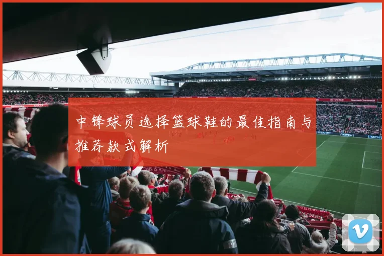 中锋球员选择篮球鞋的最佳指南与推荐款式解析