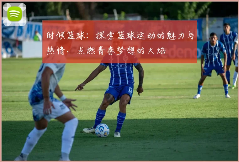 时倾篮球：探索篮球运动的魅力与热情，点燃青春梦想的火焰