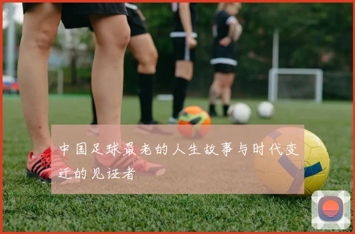 中国足球最老的人生故事与时代变迁的见证者