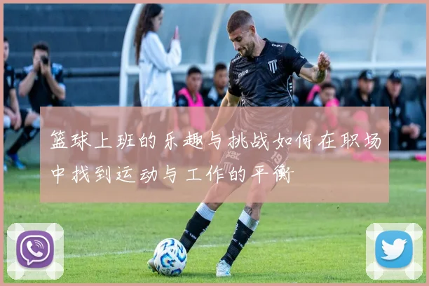 篮球上班的乐趣与挑战如何在职场中找到运动与工作的平衡