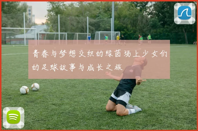 青春与梦想交织的绿茵场上少女们的足球故事与成长之旅