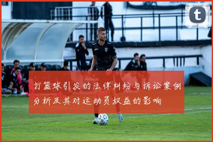 打篮球引发的法律纠纷与诉讼案例分析及其对运动员权益的影响