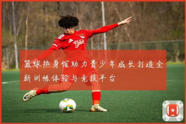 篮球热身馆助力青少年成长打造全新训练体验与竞技平台