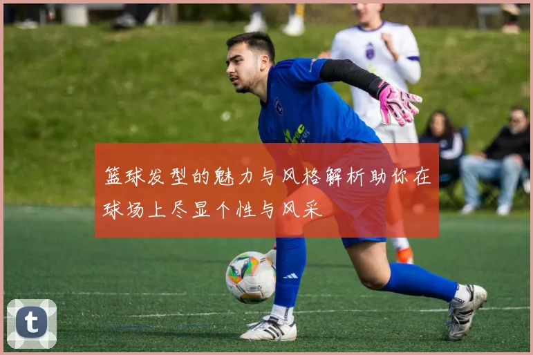 篮球发型的魅力与风格解析助你在球场上尽显个性与风采